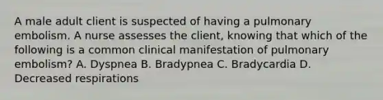 A male adult client is suspected of having a pulmonary embolism. A nurse assesses the client, knowing that which of the following is a common clinical manifestation of pulmonary embolism? A. Dyspnea B. Bradypnea C. Bradycardia D. Decreased respirations