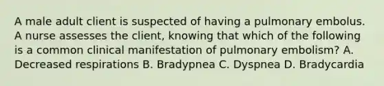 A male adult client is suspected of having a pulmonary embolus. A nurse assesses the client, knowing that which of the following is a common clinical manifestation of pulmonary embolism? A. Decreased respirations B. Bradypnea C. Dyspnea D. Bradycardia