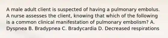 A male adult client is suspected of having a pulmonary embolus. A nurse assesses the client, knowing that which of the following is a common clinical manifestation of pulmonary embolism? A. Dyspnea B. Bradypnea C. Bradycardia D. Decreased respirations