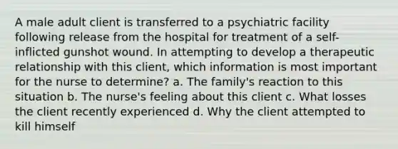 A male adult client is transferred to a psychiatric facility following release from the hospital for treatment of a self-inflicted gunshot wound. In attempting to develop a therapeutic relationship with this client, which information is most important for the nurse to determine? a. The family's reaction to this situation b. The nurse's feeling about this client c. What losses the client recently experienced d. Why the client attempted to kill himself