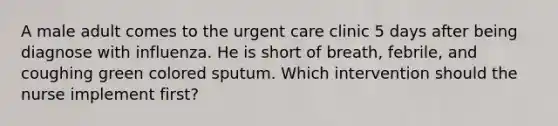 A male adult comes to the urgent care clinic 5 days after being diagnose with influenza. He is short of breath, febrile, and coughing green colored sputum. Which intervention should the nurse implement first?