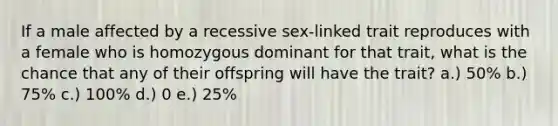 If a male affected by a recessive sex-linked trait reproduces with a female who is homozygous dominant for that trait, what is the chance that any of their offspring will have the trait? a.) 50% b.) 75% c.) 100% d.) 0 e.) 25%