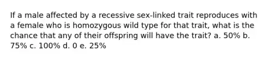 If a male affected by a recessive sex-linked trait reproduces with a female who is homozygous wild type for that trait, what is the chance that any of their offspring will have the trait? a. 50% b. 75% c. 100% d. 0 e. 25%