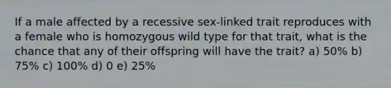 If a male affected by a recessive sex-linked trait reproduces with a female who is homozygous wild type for that trait, what is the chance that any of their offspring will have the trait? a) 50% b) 75% c) 100% d) 0 e) 25%