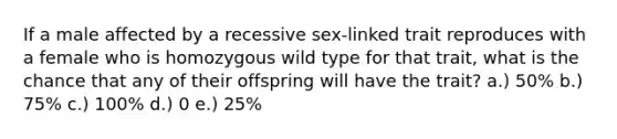 If a male affected by a recessive sex-linked trait reproduces with a female who is homozygous wild type for that trait, what is the chance that any of their offspring will have the trait? a.) 50% b.) 75% c.) 100% d.) 0 e.) 25%