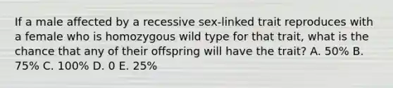 If a male affected by a recessive sex-linked trait reproduces with a female who is homozygous wild type for that trait, what is the chance that any of their offspring will have the trait? A. 50% B. 75% C. 100% D. 0 E. 25%