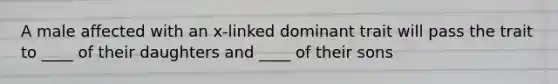 A male affected with an x-linked dominant trait will pass the trait to ____ of their daughters and ____ of their sons