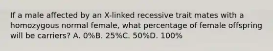 If a male affected by an X-linked recessive trait mates with a homozygous normal female, what percentage of female offspring will be carriers? A. 0%B. 25%C. 50%D. 100%