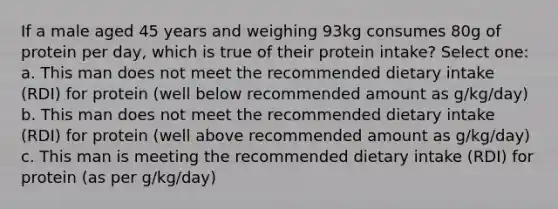 If a male aged 45 years and weighing 93kg consumes 80g of protein per day, which is true of their protein intake? Select one: a. This man does not meet the recommended dietary intake (RDI) for protein (well below recommended amount as g/kg/day) b. This man does not meet the recommended dietary intake (RDI) for protein (well above recommended amount as g/kg/day) c. This man is meeting the recommended dietary intake (RDI) for protein (as per g/kg/day)