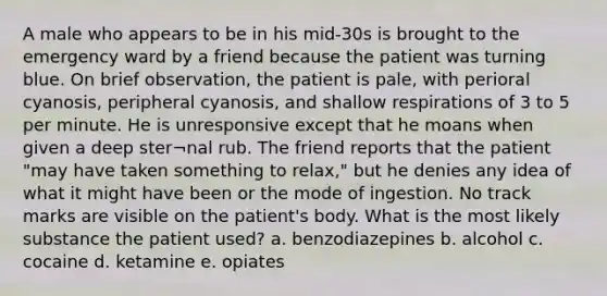 A male who appears to be in his mid-30s is brought to the emergency ward by a friend because the patient was turning blue. On brief observation, the patient is pale, with perioral cyanosis, peripheral cyanosis, and shallow respirations of 3 to 5 per minute. He is unresponsive except that he moans when given a deep ster¬nal rub. The friend reports that the patient "may have taken something to relax," but he denies any idea of what it might have been or the mode of ingestion. No track marks are visible on the patient's body. What is the most likely substance the patient used? a. benzodiazepines b. alcohol c. cocaine d. ketamine e. opiates