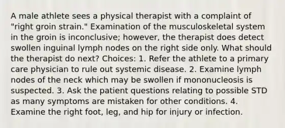 A male athlete sees a physical therapist with a complaint of "right groin strain." Examination of the musculoskeletal system in the groin is inconclusive; however, the therapist does detect swollen inguinal lymph nodes on the right side only. What should the therapist do next? Choices: 1. Refer the athlete to a primary care physician to rule out systemic disease. 2. Examine lymph nodes of the neck which may be swollen if mononucleosis is suspected. 3. Ask the patient questions relating to possible STD as many symptoms are mistaken for other conditions. 4. Examine the right foot, leg, and hip for injury or infection.