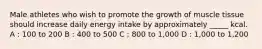 Male athletes who wish to promote the growth of muscle tissue should increase daily energy intake by approximately _____ kcal. A : 100 to 200 B : 400 to 500 C : 800 to 1,000 D : 1,000 to 1,200