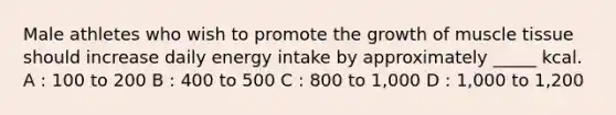 Male athletes who wish to promote the growth of muscle tissue should increase daily energy intake by approximately _____ kcal. A : 100 to 200 B : 400 to 500 C : 800 to 1,000 D : 1,000 to 1,200