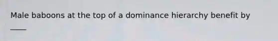 Male baboons at the top of a dominance hierarchy benefit by ____