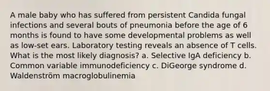 A male baby who has suffered from persistent Candida fungal infections and several bouts of pneumonia before the age of 6 months is found to have some developmental problems as well as low-set ears. Laboratory testing reveals an absence of T cells. What is the most likely diagnosis? a. Selective IgA deficiency b. Common variable immunodeficiency c. DiGeorge syndrome d. Waldenström macroglobulinemia