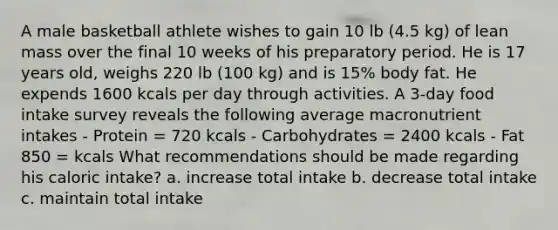 A male basketball athlete wishes to gain 10 lb (4.5 kg) of lean mass over the final 10 weeks of his preparatory period. He is 17 years old, weighs 220 lb (100 kg) and is 15% body fat. He expends 1600 kcals per day through activities. A 3-day food intake survey reveals the following average macronutrient intakes - Protein = 720 kcals - Carbohydrates = 2400 kcals - Fat 850 = kcals What recommendations should be made regarding his caloric intake? a. increase total intake b. decrease total intake c. maintain total intake