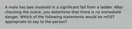 A male has bee involved in a significant fall from a ladder. After checking the scene, you determine that there is no immediate danger. WHich of the following statements would be mOST appropriate to say to the person?