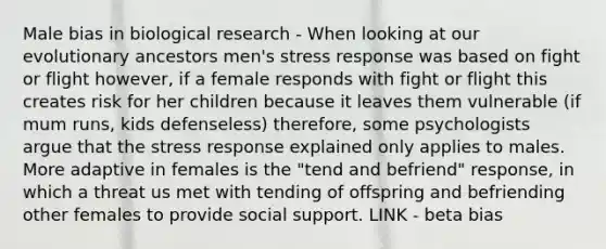 Male bias in biological research - When looking at our evolutionary ancestors men's stress response was based on fight or flight however, if a female responds with fight or flight this creates risk for her children because it leaves them vulnerable (if mum runs, kids defenseless) therefore, some psychologists argue that the stress response explained only applies to males. More adaptive in females is the "tend and befriend" response, in which a threat us met with tending of offspring and befriending other females to provide social support. LINK - beta bias ​