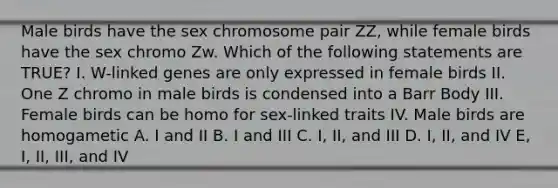 Male birds have the sex chromosome pair ZZ, while female birds have the sex chromo Zw. Which of the following statements are TRUE? I. W-linked genes are only expressed in female birds II. One Z chromo in male birds is condensed into a Barr Body III. Female birds can be homo for sex-linked traits IV. Male birds are homogametic A. I and II B. I and III C. I, II, and III D. I, II, and IV E, I, II, III, and IV