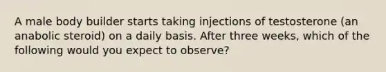 A male body builder starts taking injections of testosterone (an anabolic steroid) on a daily basis. After three weeks, which of the following would you expect to observe?