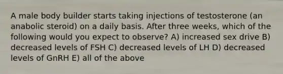 A male body builder starts taking injections of testosterone (an anabolic steroid) on a daily basis. After three weeks, which of the following would you expect to observe? A) increased sex drive B) decreased levels of FSH C) decreased levels of LH D) decreased levels of GnRH E) all of the above