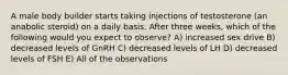 A male body builder starts taking injections of testosterone (an anabolic steroid) on a daily basis. After three weeks, which of the following would you expect to observe? A) increased sex drive B) decreased levels of GnRH C) decreased levels of LH D) decreased levels of FSH E) All of the observations