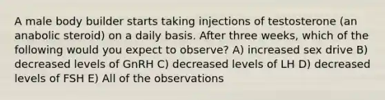 A male body builder starts taking injections of testosterone (an anabolic steroid) on a daily basis. After three weeks, which of the following would you expect to observe? A) increased sex drive B) decreased levels of GnRH C) decreased levels of LH D) decreased levels of FSH E) All of the observations