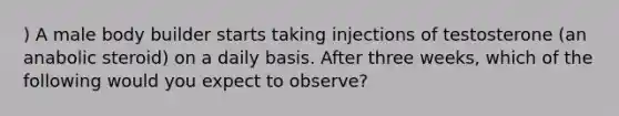 ) A male body builder starts taking injections of testosterone (an anabolic steroid) on a daily basis. After three weeks, which of the following would you expect to observe?