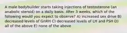 A male bodybuilder starts taking injections of testosterone (an anabolic steroid) on a daily basis. After 3 weeks, which of the following would you expect to observe? A) increased sex drive B) decreased levels of GnRH C) decreased levels of LH and FSH D) all of the above E) none of the above