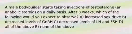 A male bodybuilder starts taking injections of testosterone (an anabolic steroid) on a daily basis. After 3 weeks, which of the following would you expect to observe? A) increased sex drive B) decreased levels of GnRH C) decreased levels of LH and FSH D) all of the above E) none of the above