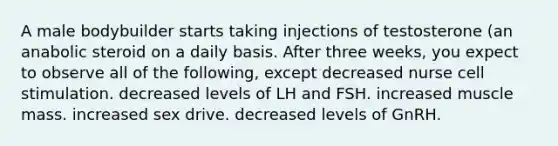 A male bodybuilder starts taking injections of testosterone (an anabolic steroid on a daily basis. After three weeks, you expect to observe all of the following, except decreased nurse cell stimulation. decreased levels of LH and FSH. increased muscle mass. increased sex drive. decreased levels of GnRH.