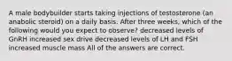 A male bodybuilder starts taking injections of testosterone (an anabolic steroid) on a daily basis. After three weeks, which of the following would you expect to observe? decreased levels of GnRH increased sex drive decreased levels of LH and FSH increased muscle mass All of the answers are correct.