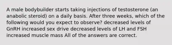 A male bodybuilder starts taking injections of testosterone (an anabolic steroid) on a daily basis. After three weeks, which of the following would you expect to observe? decreased levels of GnRH increased sex drive decreased levels of LH and FSH increased muscle mass All of the answers are correct.