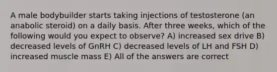 A male bodybuilder starts taking injections of testosterone (an anabolic steroid) on a daily basis. After three weeks, which of the following would you expect to observe? A) increased sex drive B) decreased levels of GnRH C) decreased levels of LH and FSH D) increased muscle mass E) All of the answers are correct