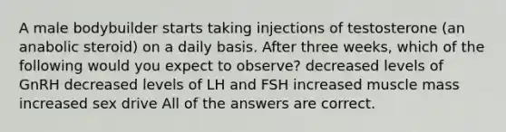 A male bodybuilder starts taking injections of testosterone (an anabolic steroid) on a daily basis. After three weeks, which of the following would you expect to observe? decreased levels of GnRH decreased levels of LH and FSH increased muscle mass increased sex drive All of the answers are correct.