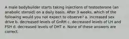 A male bodybuilder starts taking injections of testosterone (an anabolic steroid) on a daily basis. After 3 weeks, which of the following would you not expect to observe? a. increased sex drive b. decreased levels of GnRH c. decreased levels of LH and FSH d. decreased levels of DHT e. None of these answers are correct.