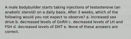 A male bodybuilder starts taking injections of testosterone (an anabolic steroid) on a daily basis. After 3 weeks, which of the following would you not expect to observe? a. increased sex drive b. decreased levels of GnRH c. decreased levels of LH and FSH d. decreased levels of DHT e. None of these answers are correct.