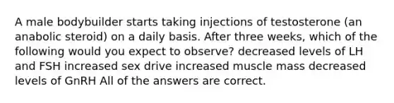 A male bodybuilder starts taking injections of testosterone (an anabolic steroid) on a daily basis. After three weeks, which of the following would you expect to observe? decreased levels of LH and FSH increased sex drive increased muscle mass decreased levels of GnRH All of the answers are correct.