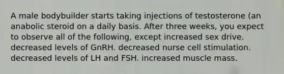 A male bodybuilder starts taking injections of testosterone (an anabolic steroid on a daily basis. After three weeks, you expect to observe all of the following, except increased sex drive. decreased levels of GnRH. decreased nurse cell stimulation. decreased levels of LH and FSH. increased muscle mass.