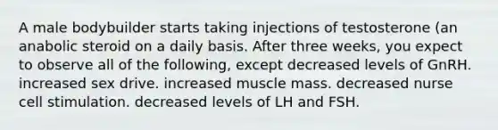 A male bodybuilder starts taking injections of testosterone (an anabolic steroid on a daily basis. After three weeks, you expect to observe all of the following, except decreased levels of GnRH. increased sex drive. increased muscle mass. decreased nurse cell stimulation. decreased levels of LH and FSH.