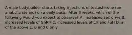 A male bodybuilder starts taking injections of testosterone (an anabolic steroid) on a daily basis. After 3 weeks, which of the following would you expect to observe? A. increased sex drive B. increased levels of GnRH C. increased levels of LH and FSH D. all of the above E. B and C only