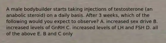 A male bodybuilder starts taking injections of testosterone (an anabolic steroid) on a daily basis. After 3 weeks, which of the following would you expect to observe? A. increased sex drive B. increased levels of GnRH C. increased levels of LH and FSH D. all of the above E. B and C only