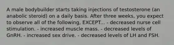 A male bodybuilder starts taking injections of testosterone (an anabolic steroid) on a daily basis. After three weeks, you expect to observe all of the following, EXCEPT... - decreased nurse cell stimulation. - increased muscle mass. - decreased levels of GnRH. - increased sex drive. - decreased levels of LH and FSH.