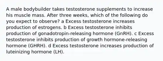 A male bodybuilder takes testosterone supplements to increase his muscle mass. After three weeks, which of the following do you expect to observe? a Excess testosterone increases production of estrogens. b Excess testosterone inhibits production of gonadotropin-releasing hormone (GnRH). c Excess testosterone inhibits production of growth hormone-releasing hormone (GHRH). d Excess testosterone increases production of luteinizing hormone (LH).