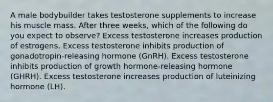 A male bodybuilder takes testosterone supplements to increase his muscle mass. After three weeks, which of the following do you expect to observe? Excess testosterone increases production of estrogens. Excess testosterone inhibits production of gonadotropin-releasing hormone (GnRH). Excess testosterone inhibits production of growth hormone-releasing hormone (GHRH). Excess testosterone increases production of luteinizing hormone (LH).