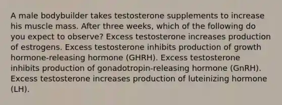 A male bodybuilder takes testosterone supplements to increase his muscle mass. After three weeks, which of the following do you expect to observe? Excess testosterone increases production of estrogens. Excess testosterone inhibits production of growth hormone-releasing hormone (GHRH). Excess testosterone inhibits production of gonadotropin-releasing hormone (GnRH). Excess testosterone increases production of luteinizing hormone (LH).