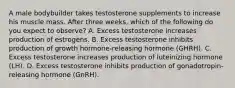 A male bodybuilder takes testosterone supplements to increase his muscle mass. After three weeks, which of the following do you expect to observe? A. Excess testosterone increases production of estrogens. B. Excess testosterone inhibits production of growth hormone-releasing hormone (GHRH). C. Excess testosterone increases production of luteinizing hormone (LH). D. Excess testosterone inhibits production of gonadotropin-releasing hormone (GnRH).