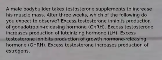 A male bodybuilder takes testosterone supplements to increase his muscle mass. After three weeks, which of the following do you expect to observe? Excess testosterone inhibits production of gonadotropin-releasing hormone (GnRH). Excess testosterone increases production of luteinizing hormone (LH). Excess testosterone inhibits production of growth hormone-releasing hormone (GHRH). Excess testosterone increases production of estrogens.