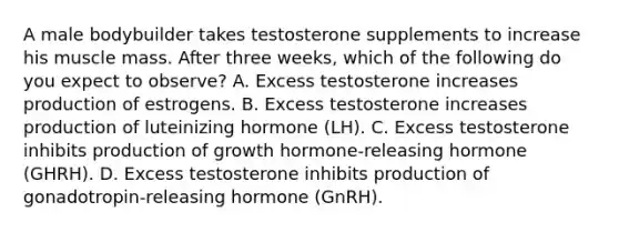 A male bodybuilder takes testosterone supplements to increase his muscle mass. After three weeks, which of the following do you expect to observe? A. Excess testosterone increases production of estrogens. B. Excess testosterone increases production of luteinizing hormone (LH). C. Excess testosterone inhibits production of growth hormone-releasing hormone (GHRH). D. Excess testosterone inhibits production of gonadotropin-releasing hormone (GnRH).