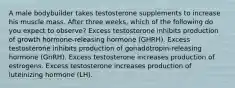 A male bodybuilder takes testosterone supplements to increase his muscle mass. After three weeks, which of the following do you expect to observe? Excess testosterone inhibits production of growth hormone-releasing hormone (GHRH). Excess testosterone inhibits production of gonadotropin-releasing hormone (GnRH). Excess testosterone increases production of estrogens. Excess testosterone increases production of luteinizing hormone (LH).